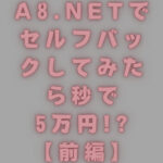 【ブログ】A8.netでセルフバックしてみたら秒で5万円!?【前編】