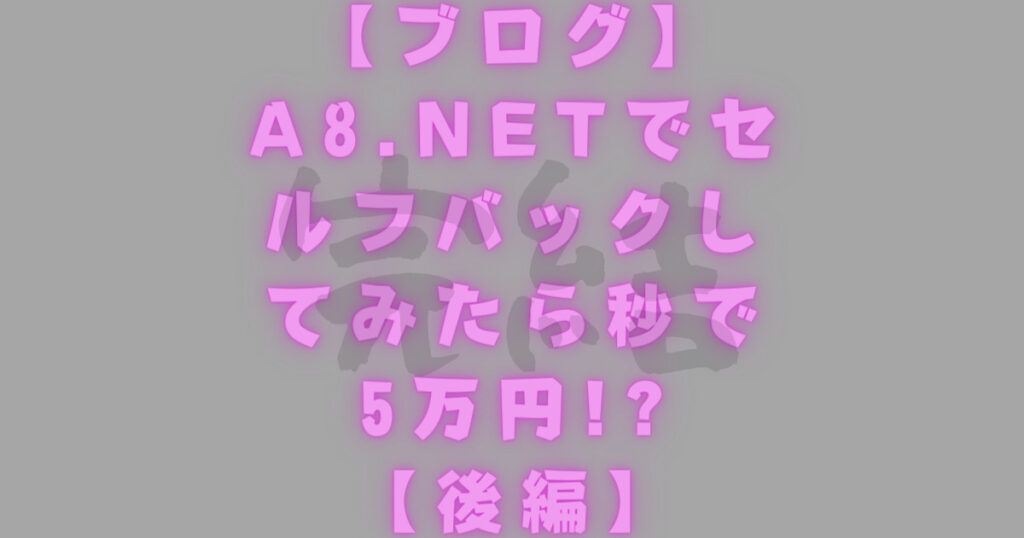 【ブログ】A8.netでセルフバックしてみたら秒で5万円!?【後編】
